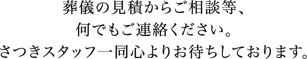 葬儀の見積からご相談等、何でもご連絡ください。さつきスタッフ一同心よりお待ちしております。