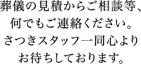 葬儀の見積からご相談等、何でもご連絡ください。さつきスタッフ一同心よりお待ちしております。