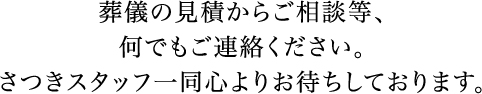 葬儀の見積からご相談等、何でもご連絡ください。さつきスタッフ一同心よりお待ちしております。