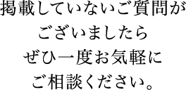 掲載していないご質問がございましたらぜひ一度お気軽にご相談ください。