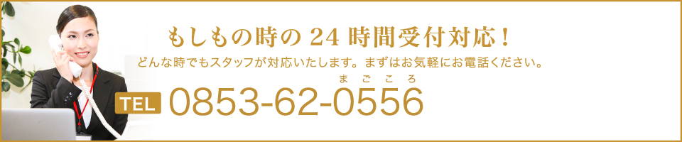 もしもの時の24時間受付対応！どんな時でもスタッフが対応いたします。まずはお気軽にお電話ください。TEL0853-62-0556