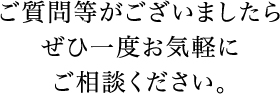 ご質問等がございましたらぜひ一度お気軽にご相談ください。