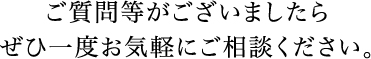 ご質問等がございましたらぜひ一度お気軽にご相談ください。